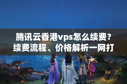 騰訊云香港vps怎么續(xù)費(fèi)？續(xù)費(fèi)流程、價(jià)格解析一網(wǎng)打盡