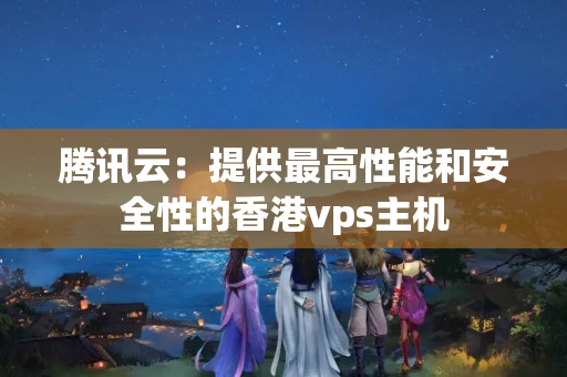 騰訊云：提供最高性能和安全性的香港vps主機(jī)