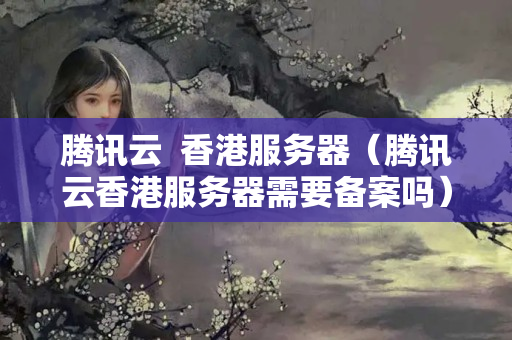 騰訊云  香港服務(wù)器（騰訊云香港服務(wù)器需要備案嗎）