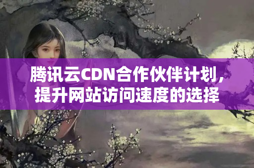 騰訊云CDN合作伙伴計劃，提升網(wǎng)站訪問速度的選擇