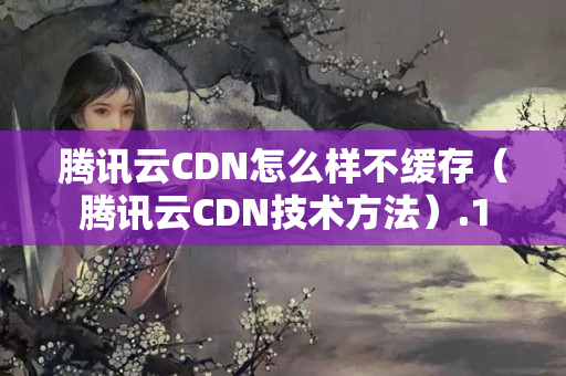 騰訊云CDN怎么樣不緩存（騰訊云CDN技術方法）