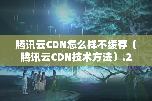 騰訊云CDN怎么樣不緩存（騰訊云CDN技術方法）