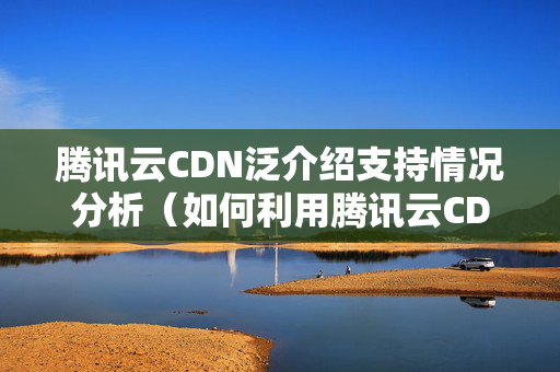 騰訊云CDN泛介紹支持情況分析（如何利用騰訊云CDN提升網(wǎng)站訪問速度）