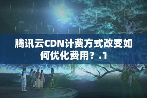 騰訊云CDN計費(fèi)方式改變?nèi)绾蝺?yōu)化費(fèi)用？