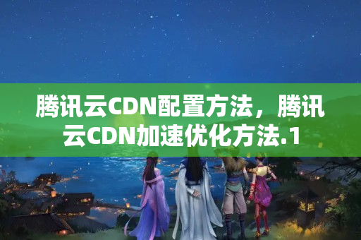 騰訊云CDN配置方法，騰訊云CDN加速優(yōu)化方法