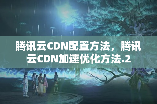 騰訊云CDN配置方法，騰訊云CDN加速優(yōu)化方法