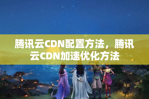 騰訊云CDN配置方法，騰訊云CDN加速優(yōu)化方法