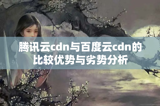 騰訊云cdn與百度云cdn的比較優(yōu)勢(shì)與劣勢(shì)分析