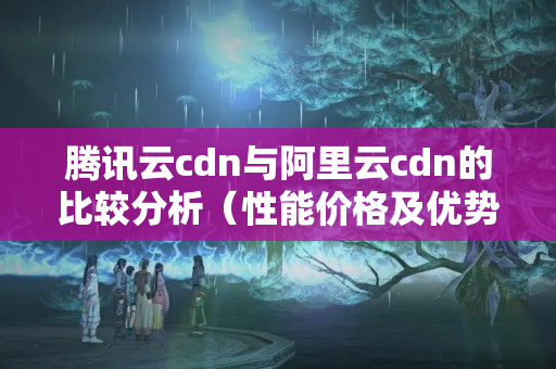 騰訊云cdn與阿里云cdn的比較分析（性能價格及優(yōu)勢對比）