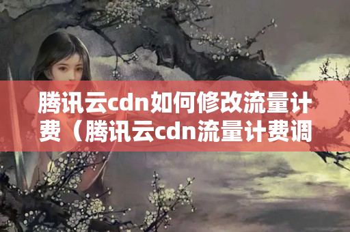 騰訊云cdn如何修改流量計費(fèi)（騰訊云cdn流量計費(fèi)調(diào)整方法）