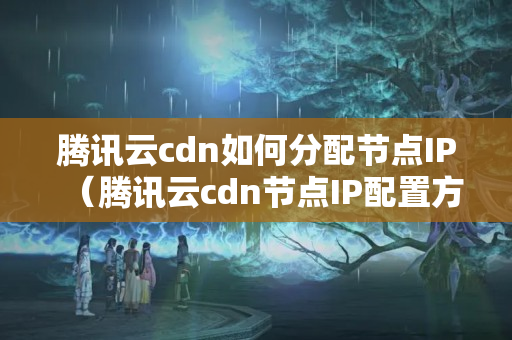 騰訊云cdn如何分配節(jié)點IP（騰訊云cdn節(jié)點IP配置方法）