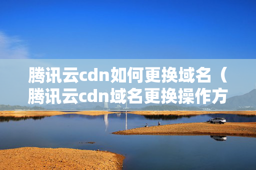 騰訊云cdn如何更換域名（騰訊云cdn域名更換操作方法）