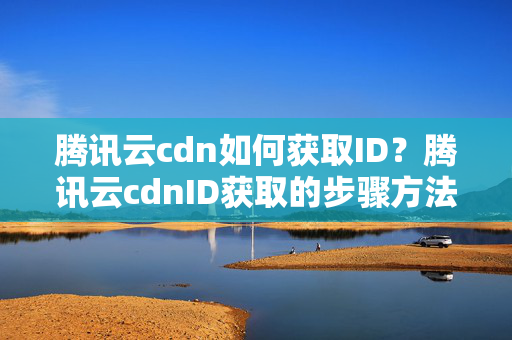 騰訊云cdn如何獲取ID？騰訊云cdnID獲取的步驟方法