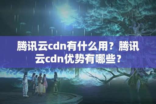 騰訊云cdn有什么用？騰訊云cdn優(yōu)勢(shì)有哪些？