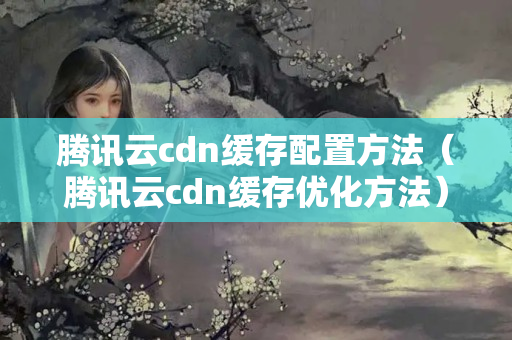 騰訊云cdn緩存配置方法（騰訊云cdn緩存優(yōu)化方法）