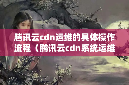 騰訊云cdn運(yùn)維的具體操作流程（騰訊云cdn系統(tǒng)運(yùn)維方法）