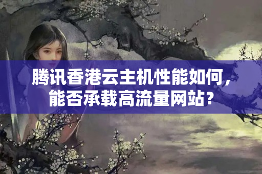 騰訊香港云主機(jī)性能如何，能否承載高流量網(wǎng)站？