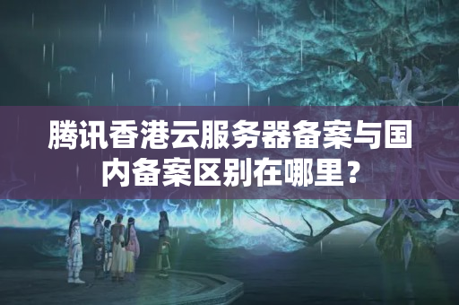 騰訊香港云服務器備案與國內(nèi)備案區(qū)別在哪里？