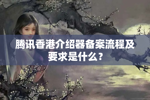 騰訊香港介紹器備案流程及要求是什么？