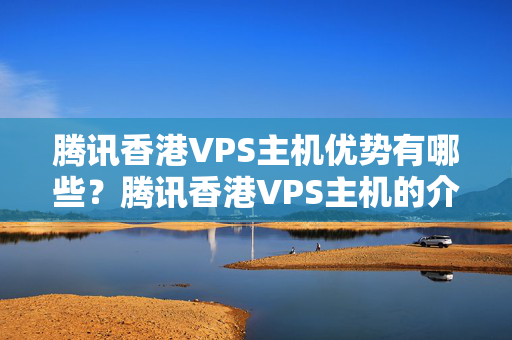 騰訊香港VPS主機(jī)優(yōu)勢有哪些？騰訊香港VPS主機(jī)的介紹體驗如何？