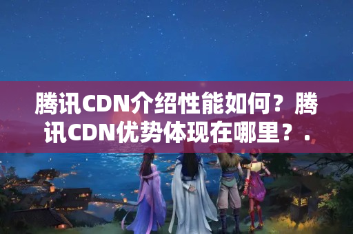 騰訊CDN介紹性能如何？騰訊CDN優(yōu)勢體現(xiàn)在哪里？