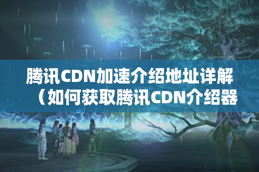 騰訊CDN加速介紹地址詳解（如何獲取騰訊CDN介紹器地址）