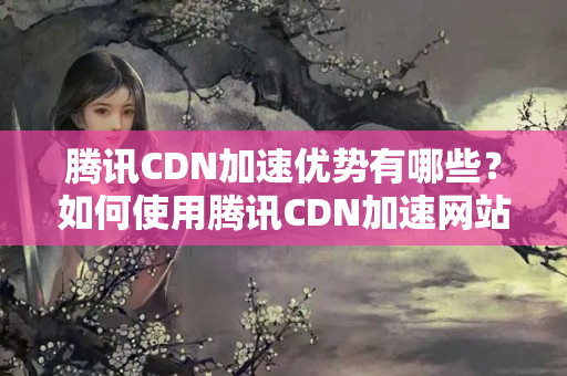 騰訊CDN加速優(yōu)勢有哪些？如何使用騰訊CDN加速網(wǎng)站