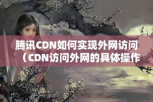 騰訊CDN如何實(shí)現(xiàn)外網(wǎng)訪問（CDN訪問外網(wǎng)的具體操作流程）