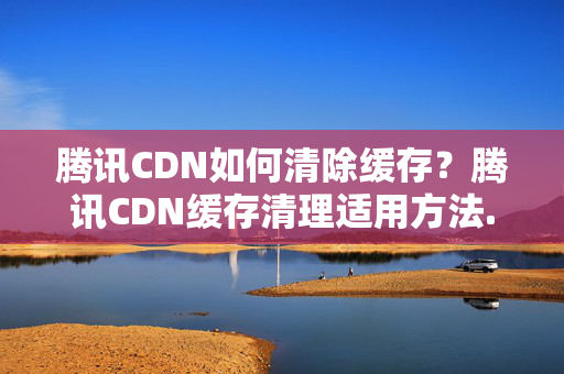 騰訊CDN如何清除緩存？騰訊CDN緩存清理適用方法