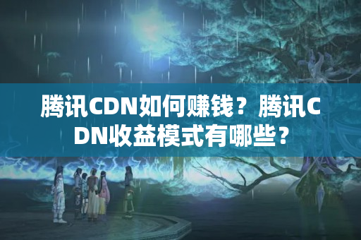 騰訊CDN如何賺錢(qián)？騰訊CDN收益模式有哪些？