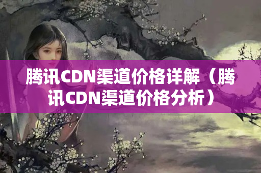 騰訊CDN渠道價格詳解（騰訊CDN渠道價格分析）