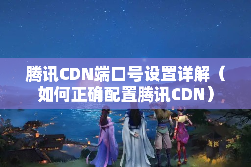 騰訊CDN端口號設(shè)置詳解（如何正確配置騰訊CDN）