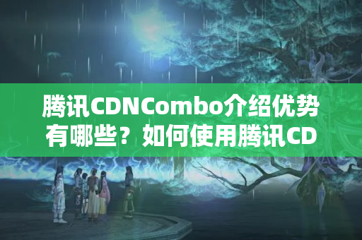 騰訊CDNCombo介紹優(yōu)勢有哪些？如何使用騰訊CDNCombo介紹？