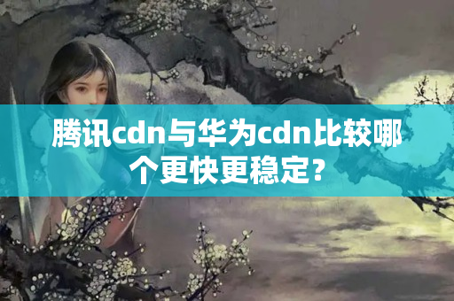 騰訊cdn與華為cdn比較哪個更快更穩(wěn)定？