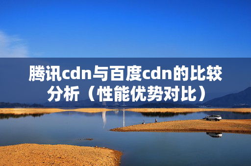 騰訊cdn與百度cdn的比較分析（性能優(yōu)勢(shì)對(duì)比）