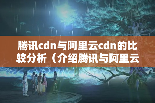 騰訊cdn與阿里云cdn的比較分析（介紹騰訊與阿里云的CDN優(yōu)勢）