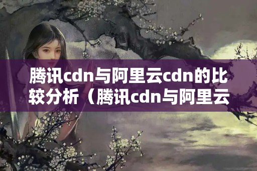 騰訊cdn與阿里云cdn的比較分析（騰訊cdn與阿里云cdn優(yōu)劣對比）