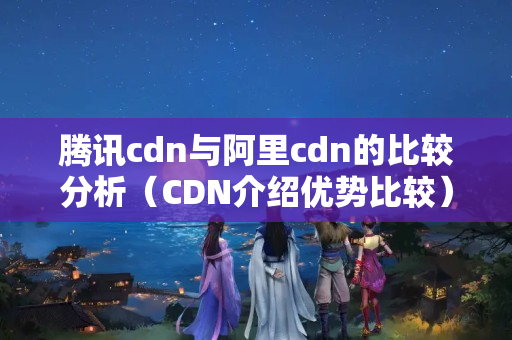 騰訊cdn與阿里cdn的比較分析（CDN介紹優(yōu)勢(shì)比較）