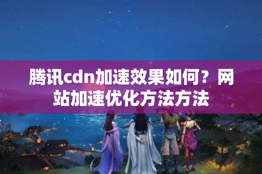 騰訊cdn加速效果如何？網(wǎng)站加速優(yōu)化方法方法