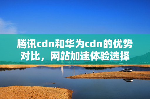 騰訊cdn和華為cdn的優(yōu)勢(shì)對(duì)比，網(wǎng)站加速體驗(yàn)選擇