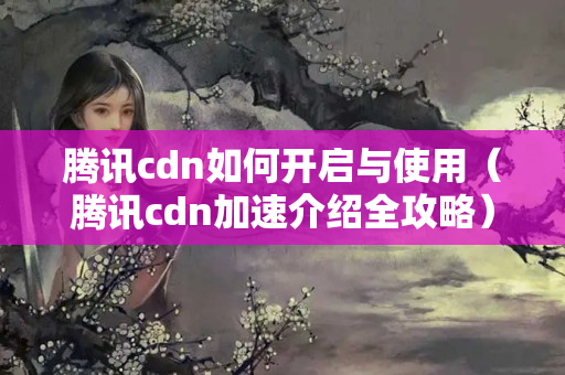 騰訊cdn如何開(kāi)啟與使用（騰訊cdn加速介紹全攻略）