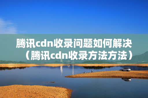 騰訊cdn收錄問題如何解決（騰訊cdn收錄方法方法）