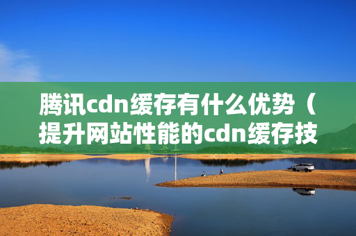 騰訊cdn緩存有什么優(yōu)勢（提升網(wǎng)站性能的cdn緩存技術）