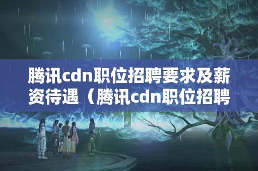 騰訊cdn職位招聘要求及薪資待遇（騰訊cdn職位招聘攻略）