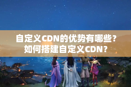 自定義CDN的優(yōu)勢(shì)有哪些？如何搭建自定義CDN？