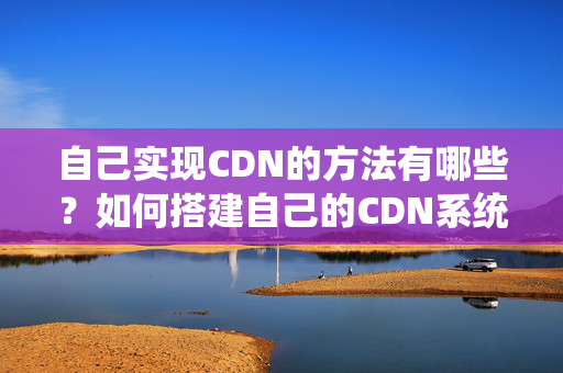 自己實現(xiàn)CDN的方法有哪些？如何搭建自己的CDN系統(tǒng)？