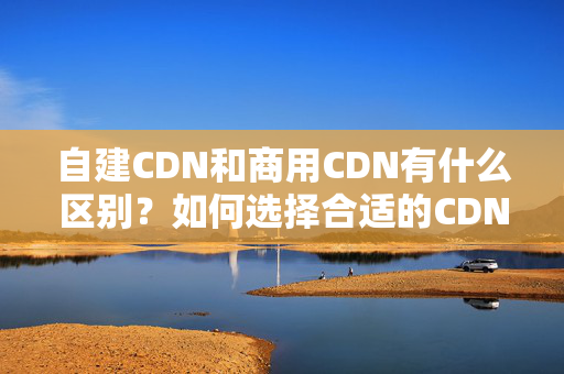 自建CDN和商用CDN有什么區(qū)別？如何選擇合適的CDN介紹？