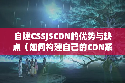 自建CSSJSCDN的優(yōu)勢(shì)與缺點(diǎn)（如何構(gòu)建自己的CDN系統(tǒng)）