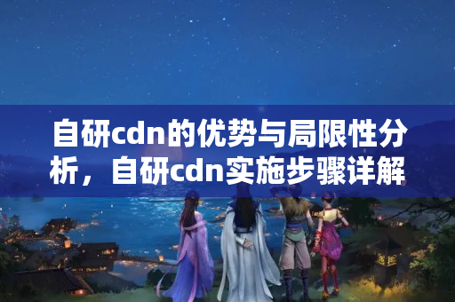 自研cdn的優(yōu)勢與局限性分析，自研cdn實施步驟詳解