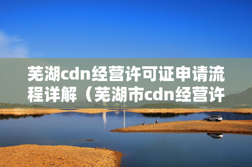 蕪湖cdn經(jīng)營(yíng)許可證申請(qǐng)流程詳解（蕪湖市cdn經(jīng)營(yíng)許可證申請(qǐng)條件及手續(xù)）